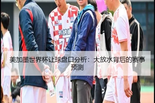 美加墨世界杯让球盘口分析：大放水背后的赛事预测